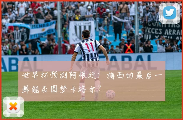 世界杯预测阿根廷：梅西的最后一舞能否圆梦卡塔尔？