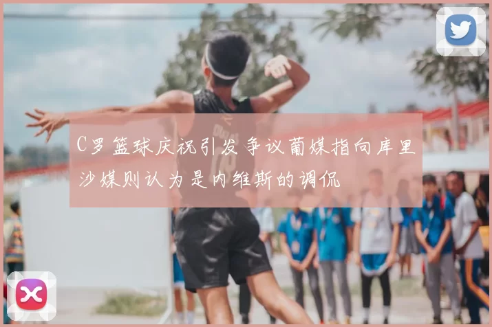 C罗篮球庆祝引发争议葡媒指向库里沙媒则认为是内维斯的调侃