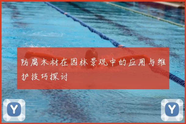 防腐木材在园林景观中的应用与维护技巧探讨