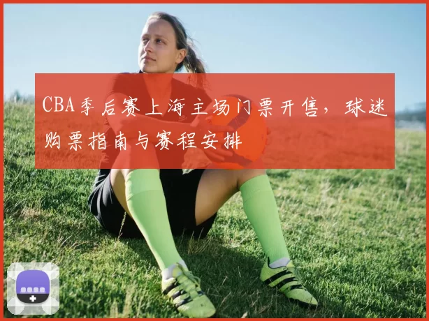 CBA季后赛上海主场门票开售，球迷购票指南与赛程安排