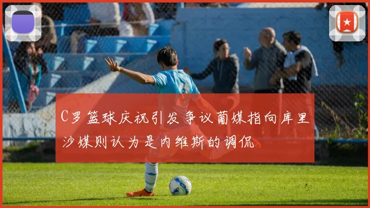 C罗篮球庆祝引发争议葡媒指向库里沙媒则认为是内维斯的调侃