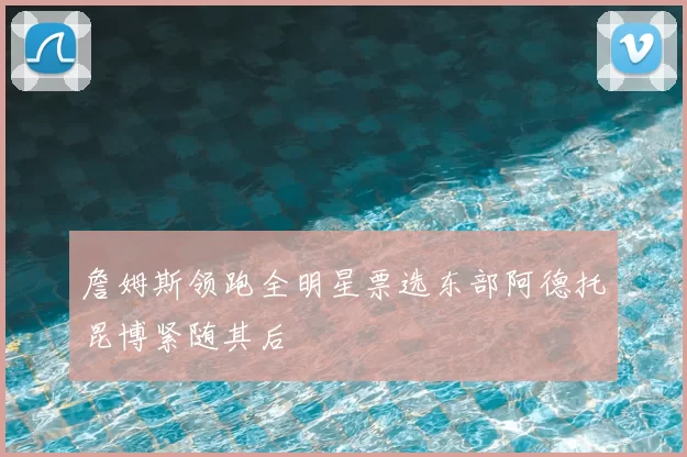 詹姆斯领跑全明星票选东部阿德托昆博紧随其后