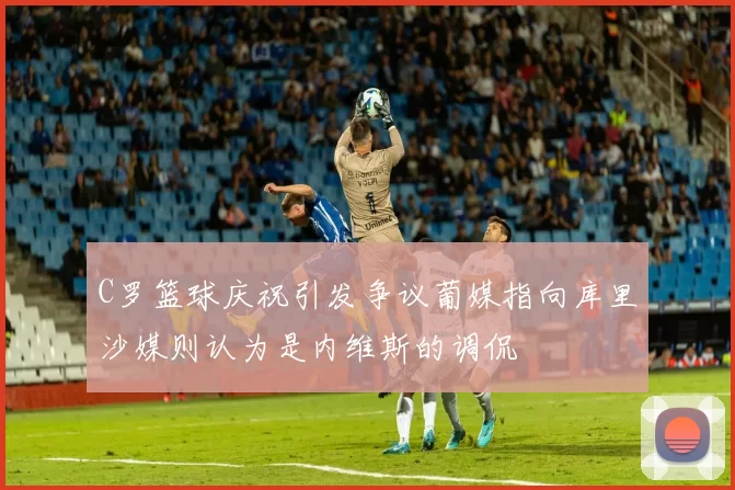 C罗篮球庆祝引发争议葡媒指向库里沙媒则认为是内维斯的调侃