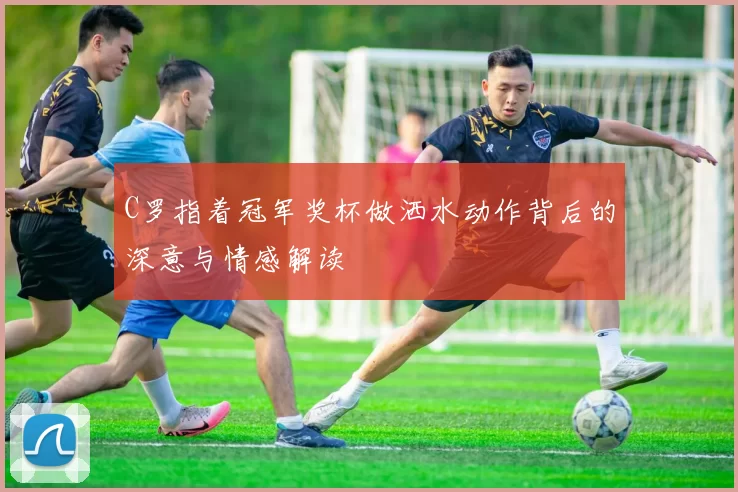 C罗指着冠军奖杯做洒水动作背后的深意与情感解读