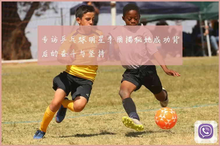 专访乒乓球明星李丽揭秘她成功背后的奋斗与坚持