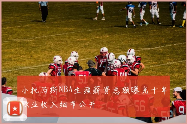 小托马斯NBA生涯薪资总额曝光十年职业收入细节公开