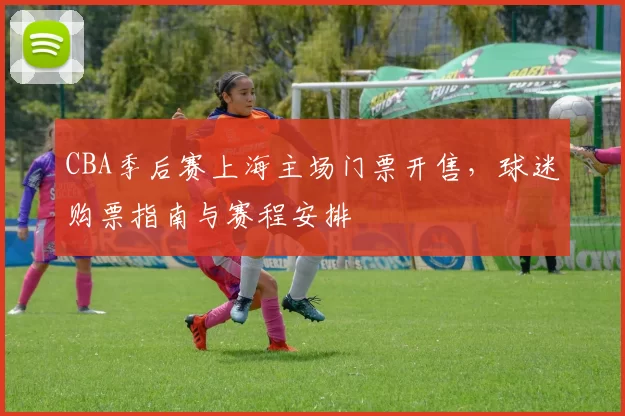 CBA季后赛上海主场门票开售，球迷购票指南与赛程安排
