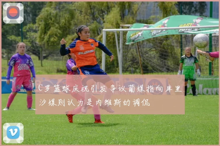 C罗篮球庆祝引发争议葡媒指向库里沙媒则认为是内维斯的调侃