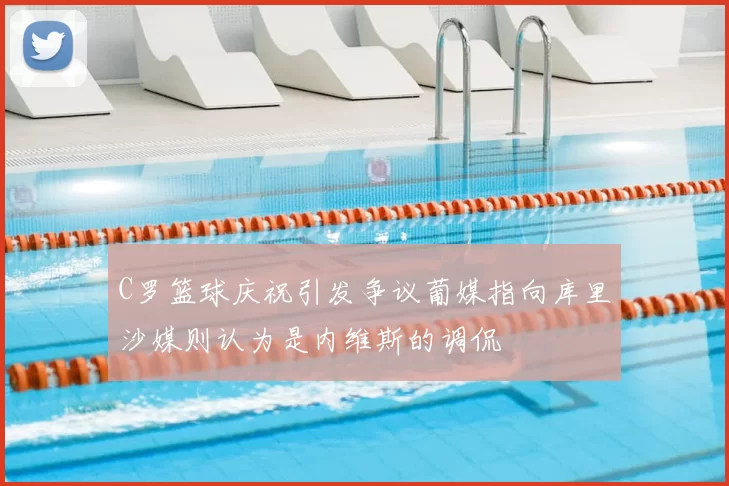 C罗篮球庆祝引发争议葡媒指向库里沙媒则认为是内维斯的调侃