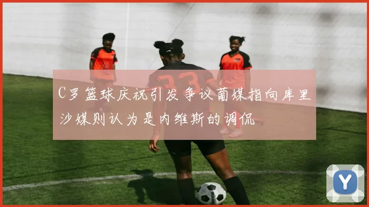 C罗篮球庆祝引发争议葡媒指向库里沙媒则认为是内维斯的调侃
