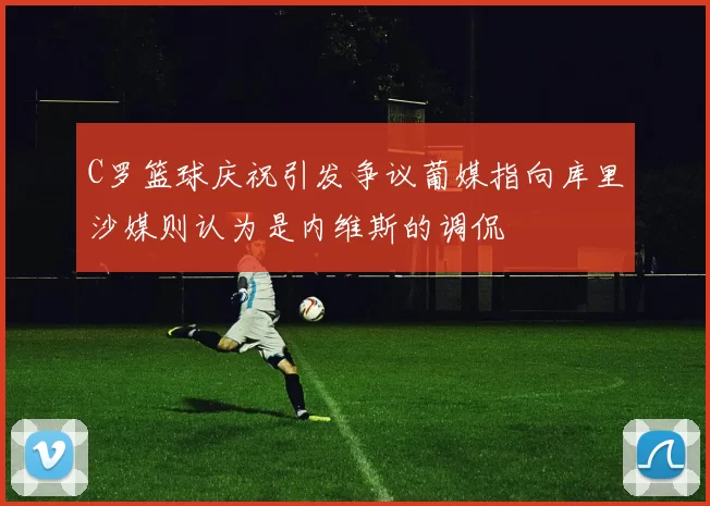 C罗篮球庆祝引发争议葡媒指向库里沙媒则认为是内维斯的调侃