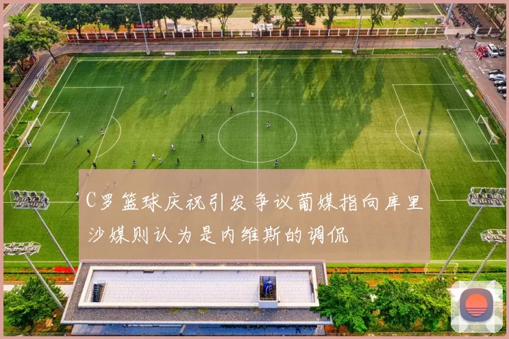 C罗篮球庆祝引发争议葡媒指向库里沙媒则认为是内维斯的调侃