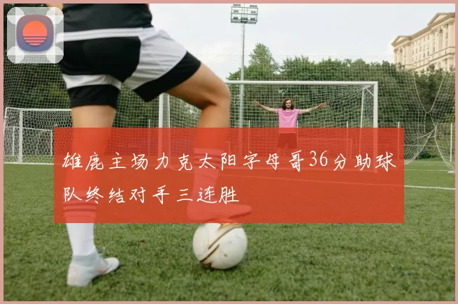 雄鹿主场力克太阳字母哥36分助球队终结对手三连胜