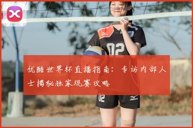 优酷世界杯直播指南：专访内部人士揭秘独家观赛攻略