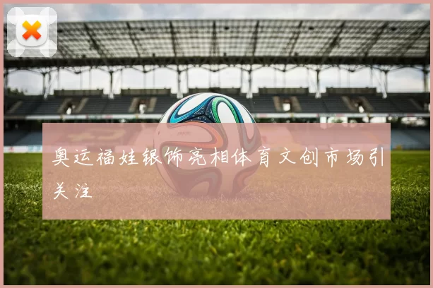 奥运福娃银饰亮相体育文创市场引关注