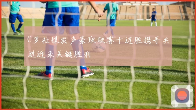 C罗社媒发声豪取联赛十连胜携手共进迎来关键胜利