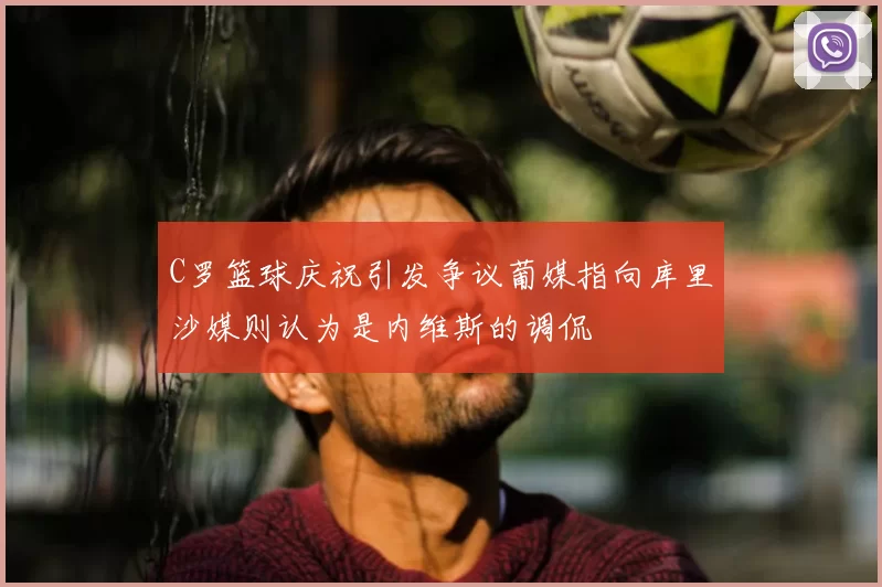 C罗篮球庆祝引发争议葡媒指向库里沙媒则认为是内维斯的调侃