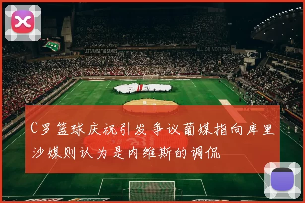 C罗篮球庆祝引发争议葡媒指向库里沙媒则认为是内维斯的调侃