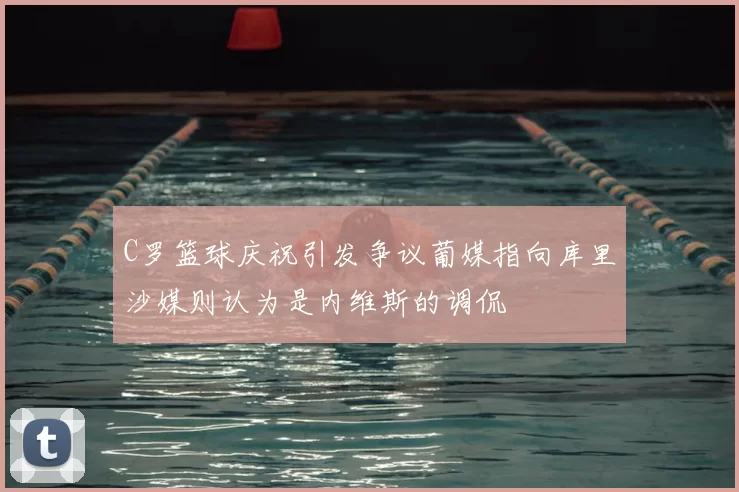 C罗篮球庆祝引发争议葡媒指向库里沙媒则认为是内维斯的调侃