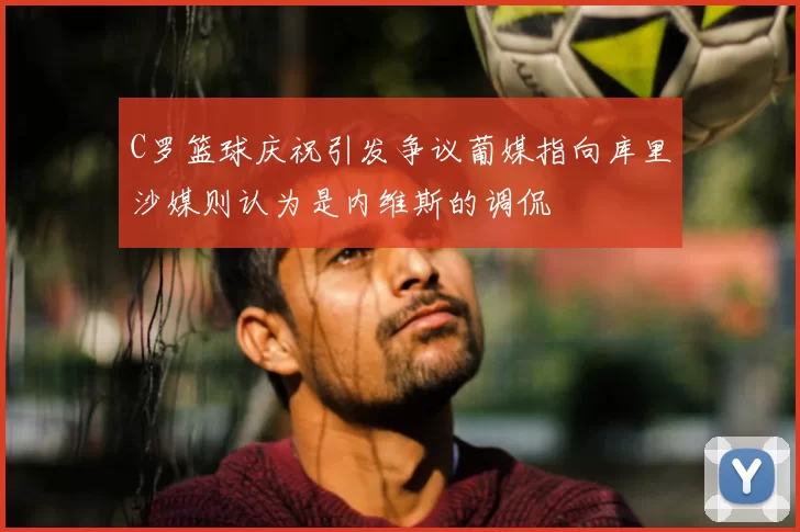 C罗篮球庆祝引发争议葡媒指向库里沙媒则认为是内维斯的调侃