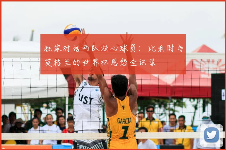 独家对话两队核心球员：比利时与英格兰的世界杯恩怨全记录