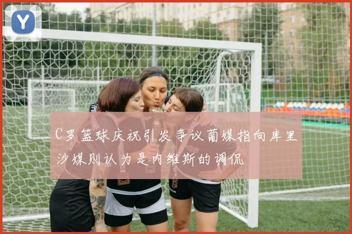 C罗篮球庆祝引发争议葡媒指向库里沙媒则认为是内维斯的调侃