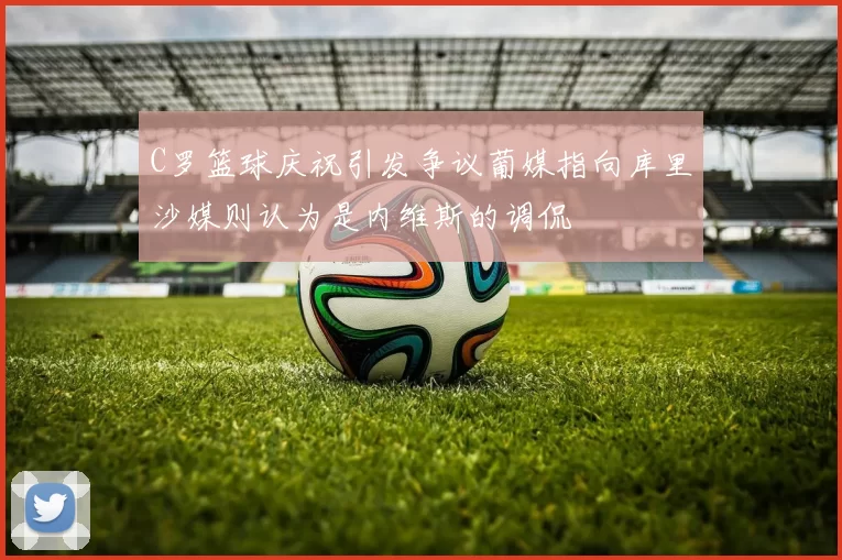 C罗篮球庆祝引发争议葡媒指向库里沙媒则认为是内维斯的调侃