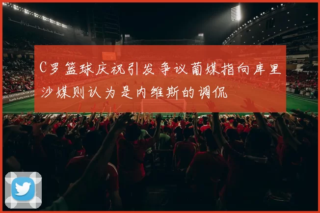 C罗篮球庆祝引发争议葡媒指向库里沙媒则认为是内维斯的调侃