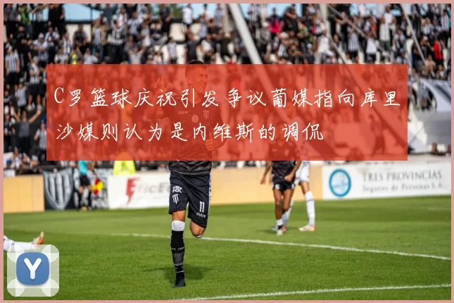 C罗篮球庆祝引发争议葡媒指向库里沙媒则认为是内维斯的调侃