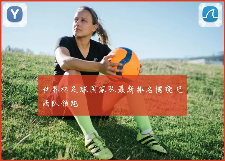世界杯足球国家队最新排名揭晓 巴西队领跑