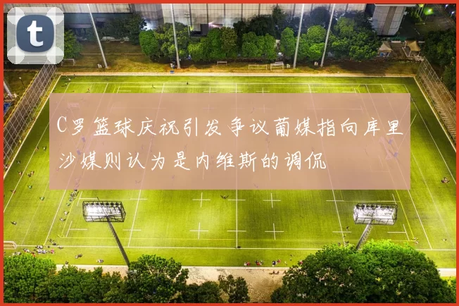 C罗篮球庆祝引发争议葡媒指向库里沙媒则认为是内维斯的调侃