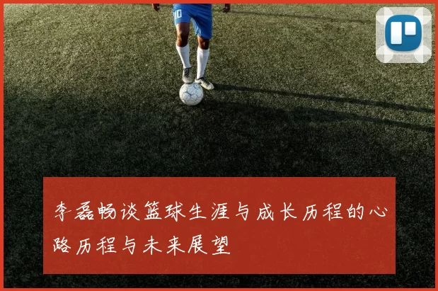 李磊畅谈篮球生涯与成长历程的心路历程与未来展望