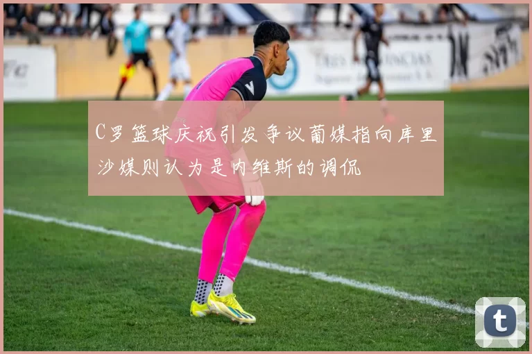 C罗篮球庆祝引发争议葡媒指向库里沙媒则认为是内维斯的调侃
