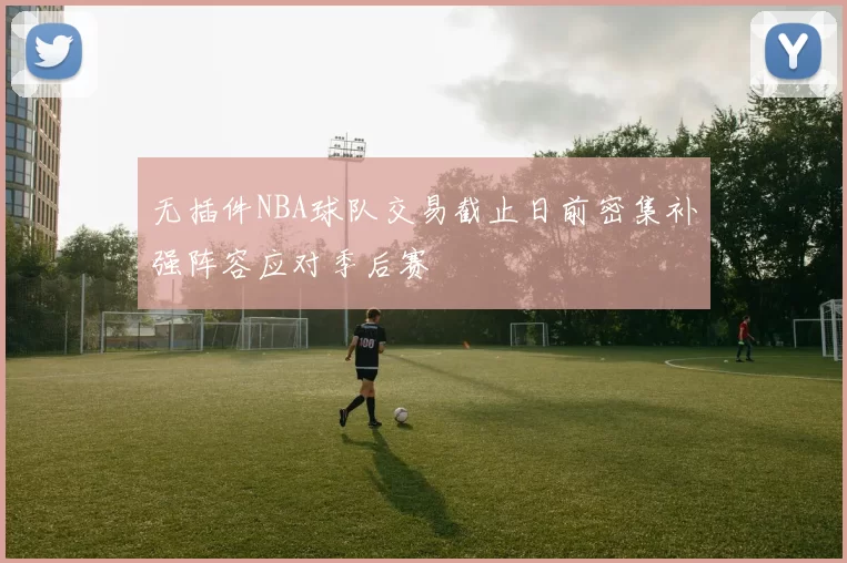 无插件NBA球队交易截止日前密集补强阵容应对季后赛
